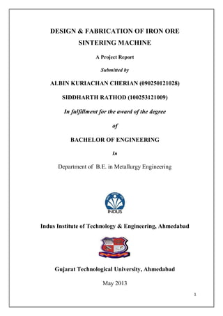 1
DESIGN & FABRICATION OF IRON ORE
SINTERING MACHINE
A Project Report
Submitted by
ALBIN KURIACHAN CHERIAN (090250121028)
SIDDHARTH RATHOD (100253121009)
In fulfillment for the award of the degree
of
BACHELOR OF ENGINEERING
In
Department of B.E. in Metallurgy Engineering
Indus Institute of Technology & Engineering, Ahmedabad
Gujarat Technological University, Ahmedabad
May 2013
 