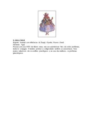 9. OSSÁ MEJI
Regente: Iemanjá com influências de Xangô, Oçanhe, Oxossi e Iansã
Elemento: Água
Pessoas com esse ODU são líderes natas, mas seu autoritarismo lhes cria sérios problemas,
inclusive conjugais. O instinto protetor e a religiosidade também as caracterizam. Seus
pontos vulneráveis são os conflitos psicológicos e, no caso das mulheres, os problemas
ginecológicos.
 