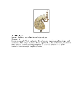 10. OFUN MEJI
Regente: Oxalufam com influências de Xangô e Oxum
Elemento: Ar
Pessoas com esse ODU são inteligentes, fiéis e honestas, capazes de dedicar atenção total
ao seu amor. Têm amigos sinceros e elevada espiritualidade. Em contrapartida, mostram-se
muito teimosas e tendem a sofrer perseguições e desilusões amorosas. Seus pontos
vulneráveis são o estomago e a pressão arterial.
 