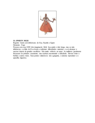 11. OWRYN MEJI
Regente: Iansã com influências de Exu, Oçanhe e Egum
Elemento: Fogo
Pessoas com esse ODU têm imaginação fértil, boa saúde e vida longa, mas as más
influências e a falta de fé as levam a enfrentar dificuldades materiais e a só alcançar o
sucesso depois de grandes sacrifícios. São muito volúveis no amor. As mulheres geralmente
fracassam no primeiro casamento, mas acabam encontrando a felicidade. Devem evitar a
bebida e outros vícios. Seus pontos vulneráveis são a garganta, o sistema reprodutor e o
aparelho digestivo.
 