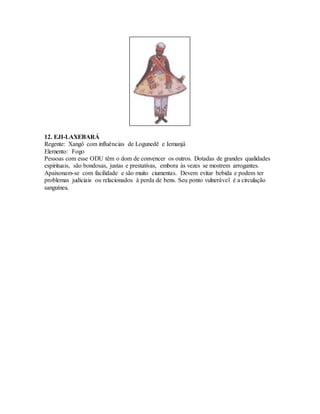 12. EJI-LAXEBARÁ
Regente: Xangô com influências de Logunedê e Iemanjá
Elemento: Fogo
Pessoas com esse ODU têm o dom de convencer os outros. Dotadas de grandes qualidades
espirituais, são bondosas, justas e prestativas, embora às vezes se mostrem arrogantes.
Apaixonam-se com facilidade e são muito ciumentas. Devem evitar bebida e podem ter
problemas judiciais ou relacionados à perda de bens. Seu ponto vulnerável é a circulação
sanguínea.
 