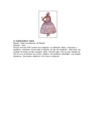13. EJIOLIGIBAN MEJI
Regente: Nanã com influência de Obaluaê
Elemento: Terra
Pessoas com esse ODU aceitam com resignação os sofrimentos físicos, emocionais e
espirituais, conscientes de que todas as situações da vida são transitórias. Além disso, sua
profunda fé termina por lhes assegurar vitória. Não têm muita sorte no amor. Dotadas de
mão de cura, se destacam nos serviços médicos e de assistência psicológica e nas terapias
alternativas. Seus pontos vulneráveis são o baço e o pâncreas.
 