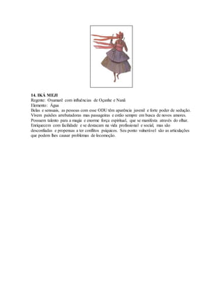 14. IKÁ MEJI
Regente: Oxumarê com influências de Oçanhe e Nanã
Elemento: Água
Belas e sensuais, as pessoas com esse ODU têm aparência juvenil e forte poder de sedução.
Vivem paixões arrebatadoras mas passageiras e estão sempre em busca de novos amores.
Possuem talento para a magia e enorme força espiritual, que se manifesta através do olhar.
Enriquecem com facilidade e se destacam na vida profissional e social, mas são
desconfiadas e propensas a ter conflitos psíquicos. Seu ponto vulnerável são as articulações
que podem lhes causar problemas de locomoção.
 