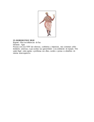 15. OGBEOGUNDÁ MEJI
Regente: Oba com influências de Eua
Elemento: Água
Pessoas com esse ODU são valorosas, combativas e imparciais, mas costumam sofrer
desilusões amorosas, o que acentua sua agressividade e seu sentimento de rejeição. Têm
saúde frágil: estão sujeitas a problemas nos olhos, ouvidos e pernas e a distúrbios do
sistema neurovegetativo.
 