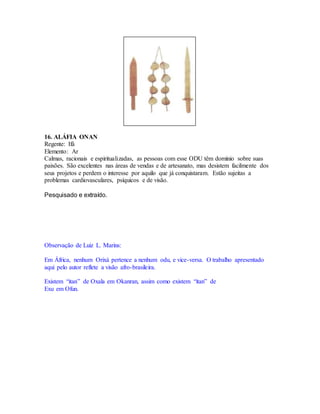 16. ALÁFIA ONAN
Regente: Ifá
Elemento: Ar
Calmas, racionais e espiritualizadas, as pessoas com esse ODU têm domínio sobre suas
paixões. São excelentes nas áreas de vendas e de artesanato, mas desistem facilmente dos
seus projetos e perdem o interesse por aquilo que já conquistaram. Estão sujeitas a
problemas cardiovasculares, psíquicos e de visão.
Pesquisado e extraído.
Observação de Luiz L. Marins:
Em África, nenhum Orixá pertence a nenhum odu, e vice-versa. O trabalho apresentado
aqui pelo autor reflete a visão afro-brasileira.
Existem “itan” de Oxala em Okanran, assim como existem “itan” de
Exu em Ofun.
 