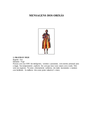 MENSAGENS DOS ORIXÁS
1. OKANRAN MEJI
Regente: Exu
Elemento: Fogo
Pessoas com esse ODU são inteligentes, versáteis e passionais, com enorme potencial para
a magia. Seu temperamento explosivo faz com que raras vezes atuem com a razão. Têm
sorte nos negócios. No amor, extremamente sedutoras, são muito inconstantes e mentem
com facilidade. As mulheres têm como ponto vulnerável o útero.
 