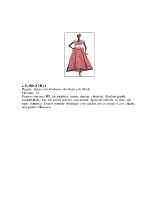 2. EJIOKO MEJI
Regente: Ogum com influências dos Ibejis e de Obtalá
Elemento: Ar
Pessoas com esse ODU são intuitivas, joviais, sinceras e honestas. Revelam grande
combatividade, mas não sabem conviver com derrota. Apesar de volúveis no amor, são
muito ciumentas. Devem controlar obstinação e ter cuidado com a vesícula e com o fígado,
seus pontos vulneráveis.
 