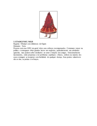 3. ETAOGUNDÁ MEJI
Regente: Obaluaê com influência de Ogum
Elemento: Terra
Pessoas com esse ODU em geral vêem seus esforços recompensados. Costumam vencer na
política e conseguem obter grandes lucros nos negócios, particularmente nas atividades
agrícolas, mas podem sofrer desilusões no amor e traições dos amigos. Emocionalmente
inconstantes, estão propensas a ter problemas espirituais e físicos, embora na maioria dos
casos consigam se recuperar com facilidade de qualquer doença. Seus pontos vulneráveis
são os rins, as pernas e os braços.
 