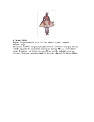 6. OBARÁ MEJI
Regente: Xangô com influências de Exu, Iansã, Oxossi. Oçanhe e Logunedê
Elemento: Fogo
Pessoas com esse ODU têm grande proteção espiritual e costumam vencer pela força de
vontade, especialmente em profissões relacionadas à Justiça. Mas são com freqüência
vítimas de calúnias e não têm sorte no amor. Devem aprender a silenciar sobre seus
projetos e a determinar por onde começá-los. Seu ponto vulnerável é o sistema linfático.
 