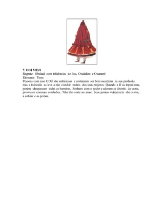 7. ODI MEJI
Regente: Obaluaê com influências de Exu, Oxalufam e Oxumarê
Elemento: Terra
Pessoas com esse ODU são ambiciosas e costumam ser bem sucedidas na sua profissão,
mas a indecisão as leva a não concluir muitos dos seus projetos. Quando a fé as impulsiona,
porém, ultrapassam todas as barreiras. Sonham com o poder e adoram se divertir, às vezes,
provocam enormes confusões. Não têm sorte no amor. Seus pontos vulneráveis são os rins,
a coluna e as pernas.
 