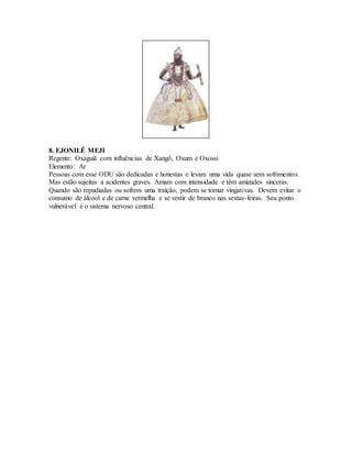 8. EJONILÊ MEJI
Regente: Oxaguiã com influências de Xangô, Oxum e Oxossi
Elemento: Ar
Pessoas com esse ODU são dedicadas e honestas e levam uma vida quase sem sofrimentos.
Mas estão sujeitas a acidentes graves. Amam com intensidade e têm amizades sinceras.
Quando são repudiadas ou sofrem uma traição, podem se tornar vingativas. Devem evitar o
consumo de álcool e de carne vermelha e se vestir de branco nas sextas-feiras. Seu ponto
vulnerável é o sistema nervoso central.
 