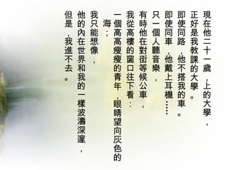 現在他二十一歲，上的大學，  正好是我教課的大學。  即使同路，他不搭我的車。 即使同車，他戴上耳機 .....  只一個人聽音樂，  有時他在對街等候公車，  我從高樓的窗口往下看： 一個高高瘦瘦的青年，眼睛望向灰色的海；  我只能想像， 他的內在世界和我的一樣波濤深邃， 但是，我進不去。  