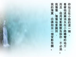 你站立在小路的這一端，  看著他逐漸消失在小路轉彎的地方，  而且，他用背影默默告訴你：不必追。 我慢慢、慢慢地意識到，  我的落寞，彷彿和另一個背影有關。 