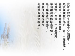 我看著他的小貨車小心地倒車，  然後噗噗駛出巷口，留下一團黑煙。 直到車子轉彎看不見了，  我還站在那裡，一口皮箱旁。  每個禮拜到醫院去看他， 是十幾年後的時光了。  推著他的輪椅散步，  他的頭低垂到胸口。  