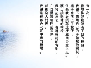 有一次，  發現排泄物淋滿了他的褲腿，  我蹲下來用自己的手帕幫他擦拭，  裙子也沾上了糞便， 但是我必須就這樣趕回台北上班。  護士接過他的輪椅，  我拎起皮包，看著輪椅的背影， 在自動玻璃門前稍停，  然後沒入門後。  我總是在暮色沉沉中奔向機場。 