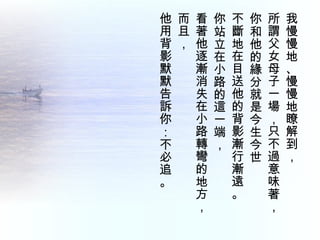 我慢慢地、慢慢地瞭解到，  所謂父女母子一場，只不過意味著， 你和他的緣分就是今生今世 不斷地在目送他的背影漸行漸遠。  你站立在小路的這一端，  看著他逐漸消失在小路轉彎的地方，  而且，  他用背影默默告訴你：不必追。 