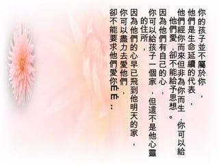 你的孩子並不屬於你 ， 他們是生命延續的代表 ，  他們經你而來但非為你而生，你可以給他們愛，卻不能給予思想。 因為他們有自己的心，  你可以給孩子一個家， 但這不是他心靈的住所，  因為他們的心早已飛到他明天的家， 你可以盡力去愛他們， 卻不能要求他們愛你…… .. 