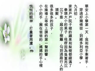 華安上小學第一天，我和他手牽著手， 穿過好幾條街，到維多利亞小學。   九月初，  家家戶戶院子裡的蘋果和梨樹都綴滿了拳頭大小的果子，枝枒因為負重而沉沉下垂，越出了樹籬，勾到過路行人的頭髮。 很多很多的孩子，  在操場上等候上課的第一聲鈴響。 小小的手，圈在爸爸的、媽媽的手心裡，  怯怯的眼神，打量著周遭。    