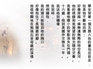 華安背著一個五顏六色的書包往前走，  但是他不斷地回頭； 好像穿越一條無邊無際的時空長河，  他的視線和我凝望的眼光隔空交會。  我看著他瘦小的背影消失在門裡。 十六歲，他到美國作交換生一年。  我送他到機場， 告別時，  照例擁抱，  我的頭只能貼到他的胸口，  好像抱住了長頸鹿的腳。 他很明顯地在勉強忍受母親的深情。  