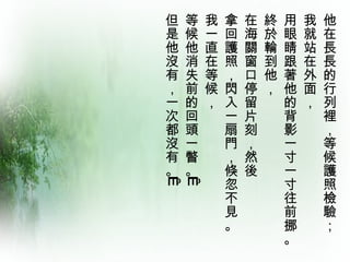 他在長長的行列裡，等候護照檢驗；  我就站在外面，  用眼睛跟著他的背影一寸一寸往前挪。  終於輪到他，  在海關窗口停留片刻，然後  拿回護照，閃入一扇門，倏忽不見。  我一直在等候，  等候他消失前的回頭一瞥。   但是他沒有，一次都沒有。   