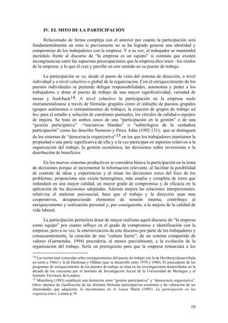IV. EL MITO DE LA PARTICIPACIÓN

      Relacionado de forma compleja con el anterior por cuanto la participación será
fundamentalmente un mito si previamente no se ha logrado generar una identidad y
compromiso de los trabajadores con la empresa. Y a su vez, el trabajador se mantendrá
incrédulo frente al discurso de “la empresa es un equipo” si constata que existen
incongruencias entre las supuestas preocupaciones que la empresa dice tener –los credos
de la empresa- y lo que él cree y percibe en este sentido en su puesto de trabajo.

       La participación se ve, desde el punto de vista del sistema de dirección, a nivel
individual y a nivel colectivo o global de la organización. Con el enriquecimiento de los
puestos individuales se pretende delegar responsabilidades, autonomía y poder a los
trabajadores y dotar al puesto de trabajo de una mayor significatividad, variedad de
tareas y feed-back14. A nivel colectivo la participación en la empresa suele
instrumentalizarse a través de fórmulas grupales como el rediseño de puestos grupales
(grupos autónomos o semiautónomos de trabajo), la creación de grupos de trabajo ad
hoc para el estudio y solución de cuestiones puntuales, los círculos de calidad o equipos
de mejora. Se trata en ambos casos de una “participación en la gestión” o de una
“gestión participativa” –“iniciativas blandas” o “subterfugios de la verdadera
participación” como las describe Nemesio y Pérez Adán (1992:131)– que se distinguen
de los sistemas de “democracia organizativa”15 en los que los trabajadores mantienen la
propiedad o una parte significativa de ella y a la vez participan en aspectos relativos a la
organización del trabajo, la gestión económica, las decisiones sobre inversiones o la
distribución de beneficios.

       En los nuevos sistemas productivos se considera básica la participación en la toma
de decisiones porque al incrementar la información relevante, al facilitar la posibilidad
de contrate de ideas y experiencias y al situar las decisiones cerca del foco de los
problemas; proporciona una visión heterogénea, más amplia y completa de éstos que
redundará en una mayor calidad, un mayor grado de compromiso y de eficacia en la
aplicación de las decisiones adoptadas. Además mejora las relaciones interpersonales,
relativiza el malestar psicosocial, hace que el trabajo y la dirección sean mas
cooperativos, desapareciendo elementos de tensión interna; contribuye al
enriquecimiento y realización personal y, por consiguiente, a la mejora de la calidad de
vida laboral.

      La participación permitiría dotar de mayor realismo aquel discurso de “la empresa
como equipo” por cuanto influye en el grado de compromiso e identificación con la
empresa; pero a su vez, la interiorización de este discurso por parte de los trabajadores y
consecuentemente, la creación de una “cultura fuerte”, de un sistema compartido de
valores (Garmendia, 1994) precedería, al menos parcialmente, a la evolución de la
organización del trabajo. Sería un prerequisito para que la empresa renunciara a los

14 Las teorías más conocidas sobre enriquecimiento del puesto de trabajo son la de Herzberg (desarrollada
en torno a 1966) y la de Hackman y Oldhan (que se desarrolló entre 1970 y 1980). El antecedente de los
programas de enriquecimiento de los puestos de trabajo se sitúa en las investigaciones desarrolladas en la
década de los cincuenta por el Instituto de Investigación Social de la Universidad de Michigan y el
Instituto Tavistock de Londres.
15 Mintzberg (1983) estableció una distinción entre “gestión participativa” y “democracia organizativa”.
Otros intentos de clasificación de las distintas fórmulas participativas existentes y de valoración de las
intensidades que adquieren, la encontramos en A. Lucas Marín (1995): La participación en las
organizaciones, Lumen p.39


                                                                                                      10
 