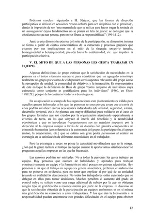 Podemos concluir, siguiendo a H. Sérieyx, que las formas de dirección
participativa se utilizan en ocasiones “como ardides para ser simpático con el personal”,
dando la impresión de ser “una mermelada que se utiliza para hacer tragar la tostada de
un management cuyos fundamentos no se ponen en tela de juicio: se consigue que la
obediencia no sea tan penosa, pero no se libera la responsabilidad” (1994:112).

      Junto a esta dimensión externa del mito de la participación, su dimensión interna
se forma a partir de ciertas características de la estructura y procesos grupales que
citamos por sus implicaciones en el mito de la sinergia: excesivo tamaño,
homogeneidad o heterogeneidad, presión hacia la conformidad, etc. que impiden la
participación efectiva.

    V. EL MITO DE QUE A LAS PERSONAS LES GUSTA TRABAJAR EN
EQUIPO.

      Algunas definiciones de grupo estiman que la satisfacción de necesidades en la
persona es el único elemento necesario para considerar que un agregado constituye
realmente un grupo por cuanto de él dependen otros aspectos relevantes del grupo como
la percepción de unidad, la comunidad de objetivos y la interacción. Es representativa
de este enfoque la definición de Bass de grupo “como conjunto de individuos cuya
existencia como conjunto es gratificadora para los individuos” (1960, en Shaw
1989:21); porque de lo contrario tendería a desintegrarse.

       En su aplicación al campo de las organizaciones este planteamiento es válido para
aquellos grupos informales a los que las personas se unen porque creen que a través de
ellos podrán satisfacer ciertas necesidades individuales (de amistad, seguridad, estima,
desarrollo personal, etc.). Se plantea una mayor dificultad para validarlo en el caso de
los grupos formales que son creados por la organización atendiendo especialmente a
criterios de tarea, en los que subyace el interés del beneficio y la rentabilidad
económicas y que se introducen frecuentemente por un mandato impuesto por la
dirección de la empresa aunque a través de un discurso con grandes componentes de
contenido humanista (con referencia a la autonomía del grupo, la participación, el apoyo
mutuo, la cooperación, etc.) que se estima con gran poder persuasivo al centrar su
estrategia en la satisfacción de diferentes necesidades en el trabajador.

      Pero la estrategia a veces no posee la capacidad movilizadora que se le otorga.
¿Por qué la gente rechaza el trabajo en equipo cuando le aporta tantas satisfacciones? se
preguntan aquellas empresas en las que ha fracasado.

      Las razones podrían ser múltiples. No a todas la personas les gusta trabajar en
equipo. Hay personas que carecen de habilidades y aptitudes para trabajar
constructivamente en equipo y la formación es inútil porque no quieren adquirirlas. Hay
personas a las que el trabajo en equipo les genera ansiedades, prefieren el aislamiento
para no ponerse en evidencia, para no tener que explicar el por qué de su ansiedad
(cuando en realidad lo desconocen). No todos los trabajadores están esperando que se
delegue en ellos para tomar decisiones. Muchos perciben el aumento del grado de
control sobre su trabajo como una carga adicional de trabajo por la que no obtienen
ningún tipo de gratificación o reconocimiento por parte de la empresa. El discurso de
que la satisfacción obtenida de la participación en equipos autónomos es en sí misma
una gratificación no convence a estos trabajadores. Y los que dan la bienvenida a la
responsabilidad pueden encontrarse con grandes dificultades en el equipo para obtener


                                                                                      12
 