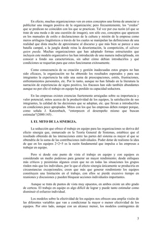 En efecto, muchas organizaciones ven en estos conceptos una forma de anunciar o
publicitar una imagen positiva de la organización; pero frecuentemente, los “credos”
que se predican no coinciden con los que se practican. Tal vez por esa razón (el que se
trate de una moda o de una cuestión de imagen), son sólo eso, conceptos que aparecen
en los manuales de estilo o declaraciones de la cultura y misión de la empresa como
meros artilugios lingüísticos a través de los cuales se manipulan las definiciones de una
realidad que dista mucho de aproximarse al discurso y que más bien se parece a una
batalla campal, a la jungla donde reina la desorientación, la competición, el sálvese
quien pueda. Muchas organizaciones que han adoptado formas estructurales que
incluyen este modelo organizativo las han introducido de una manera indisciplinada, sin
conocer a fondo sus características, sin saber cómo debían introducirlos y qué
condiciones se requerían para que estos funcionaran exitosamente.

      Como consecuencia de su creación y gestión inadecuadas estos grupos no han
sido eficaces, la organización no ha obtenido los resultados esperados y para sus
integrantes la experiencia ha sido una suma de preocupaciones, estrés, frustraciones,
enfrentamientos personales, etc. Por lo tanto, aunque no han faltado en la literatura la
narración de experiencias de signo positivo, los fracasos han sido también abundantes
aunque no por ello el trabajo en equipo ha perdido su capacidad seductora.

      En las empresas existen creencias fuertemente arraigadas sobre su importancia y
valor potencial, mitos acerca de la productividad de los equipos, la satisfacción de sus
integrantes, la calidad de las decisiones que se adoptan, etc. que llevan a introducirlos
en condiciones poco apropiadas. Mitos con los que las empresas deben romper porque,
como señala J. Katzenbach, “entorpecen el desempeño mismo que buscan
estimular”(2000:145) .

     I. EL MITO DE LA SINERGIA.

      La seducción que ofrece el trabajo en equipo para las organizaciones se deriva del
efecto sinergia que, enmarcado en la Teoría General de Sistemas, establece que el
resultado obtenido de las interacciones entre las partes del sistema es mayor al que se
obtendría de la suma de las contribuciones individuales. Poder dotar de realismo la idea
de que en los equipos 2+2=5 es la razón fundamental que impulsa a las empresas a
trabajar en equipo.

      Pero si desde este punto de vista el trabajo en equipo y con equipos es
considerado un medio poderoso para generar un mayor rendimiento; desde enfoques
más críticos y pesimistas algunos creen que no en todas las situaciones los grupos
rinden más que los individuos, por lo que el efecto sinergia únicamente se produciría en
circunstancias excepcionales; creen que más que generar rendimiento los equipos
constituyen una limitación en el trabajo, con ellos se pierde excesivo tiempo en
reuniones y discusiones y pueden bloquear acciones individuales importantes.

      Aunque se trata de puntos de vista muy opuestos, en ambos existe un alto grado
de certeza. El trabajo en equipo es algo difícil de lograr y puede tanto estimular como
disminuir el esfuerzo individual.

      Los modelos sobre la efectividad de los equipos nos ofrecen una amplia visión de
las diferentes variables que van a condicionar la mayor o menor efectividad de los
equipos. Por otro lado, aunque con un alcance menor, los modelos contingentes de


                                                                                       3
 