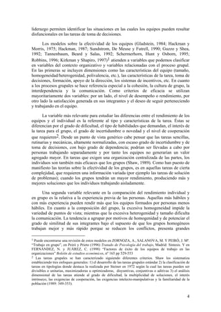 liderazgo permiten identificar las situaciones en las cuales los equipos pueden resultar
disfuncionales en las tareas de toma de decisiones.

      Los modelos sobre la efectividad de los equipos (Gladstein, 1984; Hackman y
Morris, 1975; Hackman, 1987; Sundstrom, De Meuse y Futrell, 1990; Guzzo y Shea,
1992; Tannenbaum, Beard y Salas, 1992; Schermerhorn, Hunt y Osborn, 1995;
Robbins, 1996; Kirkman y Shapiro, 1997)1 atienden a variables que podemos clasificar
en variables del contexto organizativo y variables relacionadas con el proceso grupal.
En las primeras se incluyen dimensiones como las características del equipo (tamaño,
homogeneidad/heterogenidad, polivalencia, etc.), las características de la tarea, toma de
decisiones, formación, apoyo de la dirección, los sistemas de incentivos, etc. En cuanto
a los procesos grupales se hace referencia especial a la cohesión, la cultura de grupo, la
interdependencia y la comunicación. Como criterios de eficacia se utilizan
mayoritariamente dos variables: por un lado, el nivel de desempeño o rendimiento, por
otro lado la satisfacción generada en sus integrantes y el deseo de seguir perteneciendo
y trabajando en el equipo.

       La variable más relevante para estudiar las diferencias entre el rendimiento de los
equipos y el individual es la referente al tipo y características de la tarea. Éstas se
diferencian por el grado de dificultad, el tipo de habilidades que demandan, el interés de
la tarea para el grupo, el grado de incertidumbre o novedad y el nivel de cooperación
que requieren2. Desde un punto de vista genérico cabe pensar que las tareas sencillas,
rutinarias y mecánicas, altamente normalizadas, con escaso grado de incertidumbre y de
toma de decisiones, con bajo grado de dependencia; podrían ser llevadas a cabo por
personas trabajando separadamente y por tanto los equipos no generarían un valor
agregado mayor. En tareas que exigen una organización centralizada de las partes, los
individuos son también más eficaces que los grupos (Shaw, 1989). Como han puesto de
manifiesto las teorías sobre la efectividad de los grupos, es en aquellas tareas de cierta
complejidad, que requieren una información variada (por ejemplo las tareas de solución
de problemas); cuando los grupos tendrán un mayor rendimiento, produciendo más y
mejores soluciones que los individuos trabajando aisladamente.

      Una segunda variable relevante en la comparación del rendimiento individual y
en grupo es la relativa a la experiencia previa de las personas. Aquellas más hábiles y
con más experiencia pueden rendir más que los equipos formados por personas menos
hábiles. En cuanto a la composición del grupo, la excesiva homogeneidad impide la
variedad de puntos de vista; mientras que la excesiva heterogenidad y tamaño dificulta
la comunicación. La tendencia a agrupar por motivos de homogenidad y de potenciar el
grado de similitud de sus integrantes bajo el supuesto de que los grupos homogéneos
trabajan mejor y más rápido porque se reducen los conflictos, presenta grandes

1 Puede encontrarse una revisión de estos modelos en ZORNOZA, A., SALANOVA, M. Y PEIRÓ, J. Mª.
“Trabajo en grupo”, en Peiró y Prieto (1996) Tratado de Psicología del trabajo, Madrid: Síntesis. Y en
FERNÁNDEZ, N. y JUÁREZ, C. (1998) “Factores de éxito de los equipos de trabajo en las
organizaciones” Boletín de estudios económicos, nº 165 pp 529-553
2 Las tareas grupales se han caracterizado siguiendo diferentes criterios. Shaw los sistematiza
estableciendo tres enfoques generales: 1) el desarrollo de las tareas grupales estándar 2) la clasificación de
tareas en tipologías donde destaca la realizada por Steiner en 1972 según la cual las tareas pueden ser
divisibles o unitarias, maximizadoras u optimizadoras, disyuntivas, conjuntivas o aditivas 3) el análisis
dimensional de las tareas atiende al grado de dificultad, la multiplicidad de soluciones, el interés
intrínseco, las exigencias de cooperación, las exigencias intelecto-manipulativas y la familiaridad de la
población (1989: 349-353).


                                                                                                            4
 