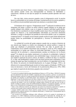 inconvenientes para hacer frente a tareas complejas. Éstas se afrontan de una manera
más óptima cuando existe una heterogeneidad en términos de habilidades y
experiencias. Además en este tipo de equipos los miembros pueden aprender más unos
de otros.

      Por otro lado, ciertos procesos grupales como la holgazanería social, la presión
hacia la conformidad con las normas del grupo, la polarización de los juicios grupales y
los conflictos de personalidad representan una amenaza a su productividad.

      El fenómeno de la vagueza u “holgazanería social” 3 explicaría la tendencia de los
integrantes del grupo a realizar un menor esfuerzo cuando trabajan en un grupo que
cuando trabajan solos debido a que en el grupo el esfuerzo individual queda diluido.
Este fenómeno se produciría en mayor medida cuanto mayor fuera el tamaño del grupo,
cuando los objetivos y las responsabilidades individuales no estuvieran claramente
definidos y cuando se produjera una pérdida de motivación debido a que se comparten
compensaciones4. Un tamaño excesivamente grande resulta de igual modo disfuncional
porque limita las posibilidades de participación y favorece la dominación de un
subgrupo.

       La calidad de la acción del grupo empeora cuando éste se somete al dominio de
una minoría que impone su criterio con estrategias de carácter político o juegos de
poder que desplazan el pensamiento racional. Por otro lado, la presión para el
conformismo con la opinión mayoritaria (que investigó S. Asch en 1951) impone una
uniformidad en el grupo que reduce la creatividad individual y frena las cualidades
especiales de los personas y, consecuentemente, produce un deterioro de la eficacia
grupal.5 Un aliado de esta rigidez intelectual es la cohesión, la solidaridad y lealtad al
grupo porque en este caso promueve una conformidad ciega e irracional con el grupo
que impide la aparición de juicios críticos, de debate y conflicto de ideas. La situación
es, si cabe, más problemática cuando existe una fuerte presión para conformarse a unas
normas de grupo que fijan la producción a un nivel inferior a la capacidad real de éste.
Por último, los procesos de desindividualización en el grupo (Festinger, 1952) y de
difusión de la responsabilidad puede incidir de forma negativa (Zimbardo, 19706) en la
toma de decisiones a través del fenómeno de la polarización (Moscovici, 1976, 1985)
que implica la aparición de decisiones grupales más extremas7.

3 La teoría de la productividad de grupo desarrollada por Steiner en 1972 (en Shaw, 1989:48-51) propone
que ésta depende de tres tipos de variables: exigencias de la tarea, recursos y proceso. Los procesos de
interacción grupal conllevan el riesgo de aparición del fenómeno de holgazanería que supone un proceso
de pérdida que perjudica la efectividad grupal. Este fenómeno recibe también el nombre de “efecto
Rigelmann” ya que fue descubierto por este autor a finales del siglo XIX.
4 Por ello, es conveniente diseñar un sistema de incentivos en el que una parte fuese relacionada con la
evaluación del equipo y otra con la individual; conjugar ambos sistemas de modo que, por un lado se
facilite el trabajo en equipo a través del establecimiento de objetivos y recompensas grupales, y por otro
lado se evite el fenómeno de la holgazanería social midiendo también el rendimiento individual.
5 Junto a estas influencias internas, las influencias que ejercen las estructuras organizativas impiden en
ocasiones que el grupo enuncie aquellos planes que no encajan en las normas de la empresa.
6 Aunque también puede tener efectos positivos porque favorece la desinhibición de las personas.
Zimbardo prestó especial atención a las conductas antisociales y violentas que se desencadenan bajo la
influencia de estos fenómenos.
7 Una revisión de la principales hallazgos sobre influencia social en los grupos la encontramos en
Avermaet, E. V. (1991) “Influencia social en los grupos pequeños” en Hewstone, M. ; Stroebe, W. et al
(coord.): Introducción a la Psicología social. Una perspectiva europea. Barcelona: Ariel pp. 340-366.


                                                                                                        5
 