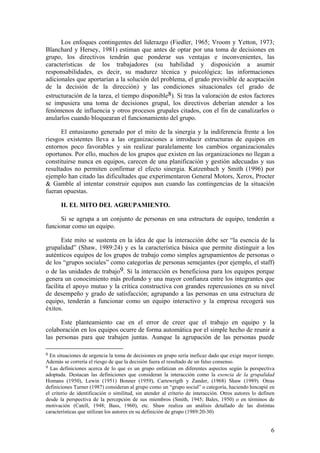 Los enfoques contingentes del liderazgo (Fiedler, 1965; Vroom y Yetton, 1973;
Blanchard y Hersey, 1981) estiman que antes de optar por una toma de decisiones en
grupo, los directivos tendrán que ponderar sus ventajas e inconvenientes, las
características de los trabajadores (su habilidad y disposición a asumir
responsabilidades, es decir, su madurez técnica y psicológica; las informaciones
adicionales que aportarían a la solución del problema, el grado previsible de aceptación
de la decisión de la dirección) y las condiciones situacionales (el grado de
estructuración de la tarea, el tiempo disponible8). Si tras la valoración de estos factores
se impusiera una toma de decisiones grupal, los directivos deberían atender a los
fenómenos de influencia y otros procesos grupales citados, con el fin de canalizarlos o
anularlos cuando bloquearan el funcionamiento del grupo.

      El entusiasmo generado por el mito de la sinergia y la indiferencia frente a los
riesgos existentes lleva a las organizaciones a introducir estructuras de equipos en
entornos poco favorables y sin realizar paralelamente los cambios organizacionales
oportunos. Por ello, muchos de los grupos que existen en las organizaciones no llegan a
constituirse nunca en equipos, carecen de una planificación y gestión adecuadas y sus
resultados no permiten confirmar el efecto sinergia. Katzenbach y Smith (1996) por
ejemplo han citado las dificultades que experimentaron General Motors, Xerox, Procter
& Gamble al intentar construir equipos aun cuando las contingencias de la situación
fueran opuestas.

       II. EL MITO DEL AGRUPAMIENTO.

      Si se agrupa a un conjunto de personas en una estructura de equipo, tenderán a
funcionar como un equipo.

       Este mito se sustenta en la idea de que la interacción debe ser “la esencia de la
grupalidad” (Shaw, 1989:24) y es la característica básica que permite distinguir a los
auténticos equipos de los grupos de trabajo como simples agrupamientos de personas o
de los “grupos sociales” como categorías de personas semejantes (por ejemplo, el staff)
o de las unidades de trabajo9. Si la interacción es beneficiosa para los equipos porque
genera un conocimiento más profundo y una mayor confianza entre los integrantes que
facilita el apoyo mutuo y la crítica constructiva con grandes repercusiones en su nivel
de desempeño y grado de satisfacción; agrupando a las personas en una estructura de
equipo, tenderán a funcionar como un equipo interactivo y la empresa recogerá sus
éxitos.

      Este planteamiento cae en el error de creer que el trabajo en equipo y la
colaboración en los equipos ocurre de forma automática por el simple hecho de reunir a
las personas para que trabajen juntas. Aunque la agrupación de las personas puede

8 En situaciones de urgencia la toma de decisiones en grupo sería ineficaz dado que exige mayor tiempo.
Además se correría el riesgo de que la decisión fuera el resultado de un falso consenso.
9 Las definiciones acerca de lo que es un grupo enfatizan en diferentes aspectos según la perspectiva
adoptada. Destacan las definiciones que consideran la interacción como la esencia de la grupalidad
Homans (1950), Lewin (1951) Bonner (1959), Cartewrigth y Zander, (1968) Shaw (1989). Otras
definiciones Turner (1987) consideran al grupo como un “grupo social” o categoría, haciendo hincapié en
el criterio de identificación o similitud, sin atender al criterio de interacción. Otros autores lo definen
desde la perspectiva de la percepción de sus miembros (Smith, 1945; Bales, 1950) o en términos de
motivación (Catell, 1948; Bass, 1960), etc. Shaw realiza un análisis detallado de las distintas
características que utilizan los autores en su definición de grupo (1989:20-30)


                                                                                                         6
 