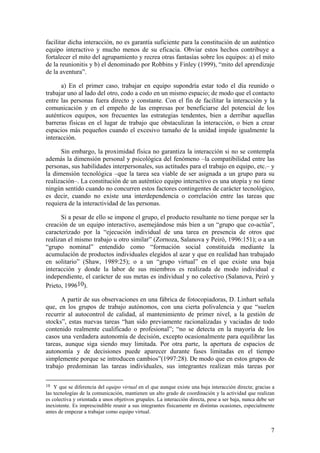 facilitar dicha interacción, no es garantía suficiente para la constitución de un auténtico
equipo interactivo y mucho menos de su eficacia. Obviar estos hechos contribuye a
fortalecer el mito del agrupamiento y recrea otras fantasías sobre los equipos: a) el mito
de la reunionitis y b) el denominado por Robbins y Finley (1999), “mito del aprendizaje
de la aventura”.

      a) En el primer caso, trabajar en equipo supondría estar todo el día reunido o
trabajar uno al lado del otro, codo a codo en un mismo espacio; de modo que el contacto
entre las personas fuera directo y constante. Con el fin de facilitar la interacción y la
comunicación y en el empeño de las empresas por beneficiarse del potencial de los
auténticos equipos, son frecuentes las estrategias tendentes, bien a derribar aquellas
barreras físicas en el lugar de trabajo que obstaculizan la interacción, o bien a crear
espacios más pequeños cuando el excesivo tamaño de la unidad impide igualmente la
interacción.

      Sin embargo, la proximidad física no garantiza la interacción si no se contempla
además la dimensión personal y psicológica del fenómeno –la compatibilidad entre las
personas, sus habilidades interpersonales, sus actitudes para el trabajo en equipo, etc.– y
la dimensión tecnológica –que la tarea sea viable de ser asignada a un grupo para su
realización–. La constitución de un auténtico equipo interactivo es una utopía y no tiene
ningún sentido cuando no concurren estos factores contingentes de carácter tecnológico,
es decir, cuando no existe una interdependencia o correlación entre las tareas que
requiera de la interactividad de las personas.

      Si a pesar de ello se impone el grupo, el producto resultante no tiene porque ser la
creación de un equipo interactivo, asemejándose más bien a un “grupo que co-actúa”,
caracterizado por la “ejecución individual de una tarea en presencia de otros que
realizan el mismo trabajo u otro similar” (Zornoza, Salanova y Peiró, 1996:151); o a un
“grupo nominal” entendido como “formación social constituida mediante la
acumulación de productos individuales elegidos al azar y que en realidad han trabajado
en solitario” (Shaw, 1989:25); o a un “grupo virtual” en el que existe una baja
interacción y donde la labor de sus miembros es realizada de modo individual e
independiente, el carácter de sus metas es individual y no colectivo (Salanova, Peiró y
Prieto, 199610).

      A partir de sus observaciones en una fábrica de fotocopiadoras, D. Linhart señala
que, en los grupos de trabajo autónomos, con una cierta polivalencia y que “suelen
recurrir al autocontrol de calidad, al mantenimiento de primer nivel, a la gestión de
stocks”, estas nuevas tareas “han sido previamente racionalizadas y vaciadas de todo
contenido realmente cualificado o profesional”; “no se detecta en la mayoría de los
casos una verdadera autonomía de decisión, excepto ocasionalmente para equilibrar las
tareas, aunque siga siendo muy limitada. Por otra parte, la apertura de espacios de
autonomía y de decisiones puede aparecer durante fases limitadas en el tiempo
simplemente porque se introducen cambios”(1997:28). De modo que en estos grupos de
trabajo predominan las tareas individuales, sus integrantes realizan más tareas por

10  Y que se diferencia del equipo virtual en el que aunque existe una baja interacción directa; gracias a
las tecnologías de la comunicación, mantienen un alto grado de coordinación y la actividad que realizan
es colectiva y orientada a unos objetivos grupales. La interacción directa, pese a ser baja, nunca debe ser
inexistente. Es imprescindible reunir a sus integrantes físicamente en distintas ocasiones, especialmente
antes de empezar a trabajar como equipo virtual.


                                                                                                         7
 
