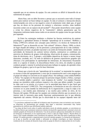 separado que en un entorno de equipo. En este contexto es difícil el desarrollo de un
sentimiento de equipo.

      Ahora bien, esto no debe llevarnos a pensar que es necesario estar todo el tiempo
juntos para realizar un buen trabajo en equipo. Es más el contacto e interacción directa
ininterrumpida con otros es tan negativo como el aislamiento total, dado que, al igual
que hay un deseo en las personas de contacto y relaciones sociales, éstas también
necesitan contar con un espacio de privacidad11. Para poder desarrollarse como equipo
y evitar los efectos negativos de la “reunionitis”, debería garantizarse que los
integrantes realizaran tantas tareas reales en un entorno de equipo como las que realizan
por separado.

      b) Entre las estrategias tendentes a eliminar las fuerzas restrictivas de carácter
psicológico y aptitudinal destaca el llamado “aprendizaje de la aventura”. Robbins y
Finley (1999:221) utilizan este concepto para referirse a la técnica de formación de
laboratorio12 que se desarrolla en una “isla cultural” (Schein y Benis, 1980), es decir,
un lugar alejado del trabajo y de las presiones y preocupaciones de la vida cotidiana –
generalmente un hotel, un parador nacional o un centro de formación aislado– donde las
actividades de formación de carácter teórico (charlas, seminarios) se combinan con
ejercicios de dinámica de grupos (role-playing, observación de grupos, comunicación,
toma de decisiones, etc.), T-groups y actividades deportivas de mayor o menor riesgo
(descenso, escalada, etc.). Se trata en definitiva de generar experiencias grupales que
ofrezcan a los participantes la oportunidad de interactuar, de relacionarse físcamente
entre sí y superar el miedo y la desconfianza frente a los otros, de estudiar su propia
conducta grupal y mejorar la actitud personal para trabajar en equipo, de aprender cómo
trabajan los grupos y qué es lo que les hace funcionar.

      Pensar que a través de este “aprendizaje de la aventura” se mejorarán los equipos
es recrear el mito del agrupamiento y creer que la comunicación cara a cara asegura que
el grupo de trabajo se convierta en un equipo eficaz. Sin embargo, como señala Robbins
y Finley “los equipos no fracasan porque las personas tengan miedos y fobias, o porque
–en un sentido amplio y genérico– sean incapaces de ‘confiar’. Los equipos fracasan
porque sus miembros están confusos respecto a los roles que deben cumplir. La gente
no sabe cual es su misión, ni si posee o no la autoridad para hacer lo que fuera que
considere necesario” (1999:225). Por consiguiente, la formación en una isla cultural no
reconoce en su justa medida las deficiencias de la organización y carga la culpa a las
personas, a sus miedos para interactuar y sus recelos para confiar en otros, de los
fracasos del equipo. Olvida que los equipos son sistemas abiertos que no poseen en su
interior todo lo necesario para poder funcionar autónomamente por lo que deberán
importarlo del entorno. Olvida que la efectividad de los equipos depende tanto del

11  La proxémica ambiental nos habla de la distancia entre las personas como un territorio cuya invasión,
en situaciones de hacinamiento por ejemplo, dará lugar a reacciones emocionales muy fuertes
generadoras de conflictos que difícilmente podrán explicarse
12 Las ideas de Kurt Lewin sobre el cambio individual a través de métodos grupales, se convirtieron en
los pilares básicos que sustentaron numerosos intentos de desarrollo organizacional y personal a través de
métodos grupales de formación de laboratorio. Una de las primeras aplicaciones destacables de la técnica
de formación en laboratorio en las organizaciones se llevó a cabo por Edgar Schein y Warren Benis en
torno a 1965 cuando trabajaban como consultores de empresas. Diez años más tarde se publicaría su libro
titulado “El cambio personal y organizacional a través de métodos grupales. La formación de laboratorio”
en el que se describe con gran detalle y utilizando un enfoque cronológico un típico laboratorio
residencial de dos semanas de duración al que asiste un grupo de directivos empresariales de nivel medio.


                                                                                                        8
 