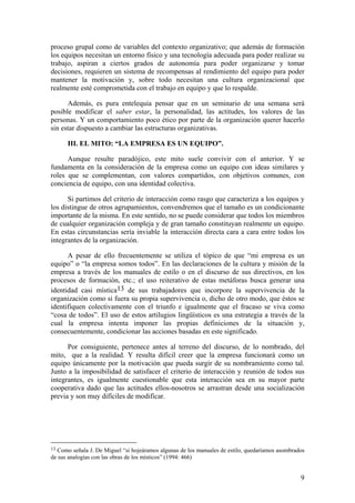 proceso grupal como de variables del contexto organizativo; que además de formación
los equipos necesitan un entorno físico y una tecnología adecuada para poder realizar su
trabajo, aspiran a ciertos grados de autonomía para poder organizarse y tomar
decisiones, requieren un sistema de recompensas al rendimiento del equipo para poder
mantener la motivación y, sobre todo necesitan una cultura organizacional que
realmente esté comprometida con el trabajo en equipo y que lo respalde.

      Además, es pura entelequia pensar que en un seminario de una semana será
posible modificar el saber estar, la personalidad, las actitudes, los valores de las
personas. Y un comportamiento poco ético por parte de la organización querer hacerlo
sin estar dispuesto a cambiar las estructuras organizativas.

      III. EL MITO: “LA EMPRESA ES UN EQUIPO”.

      Aunque resulte paradójico, este mito suele convivir con el anterior. Y se
fundamenta en la consideración de la empresa como un equipo con ideas similares y
roles que se complementan, con valores compartidos, con objetivos comunes, con
conciencia de equipo, con una identidad colectiva.

      Si partimos del criterio de interacción como rasgo que caracteriza a los equipos y
los distingue de otros agrupamientos, convendremos que el tamaño es un condicionante
importante de la misma. En este sentido, no se puede considerar que todos los miembros
de cualquier organización compleja y de gran tamaño constituyan realmente un equipo.
En estas circunstancias sería inviable la interacción directa cara a cara entre todos los
integrantes de la organización.

      A pesar de ello frecuentemente se utiliza el tópico de que “mi empresa es un
equipo” o “la empresa somos todos”. En las declaraciones de la cultura y misión de la
empresa a través de los manuales de estilo o en el discurso de sus directivos, en los
procesos de formación, etc.; el uso reiterativo de estas metáforas busca generar una
identidad casi mística13 de sus trabajadores que incorpore la supervivencia de la
organización como si fuera su propia supervivencia o, dicho de otro modo, que éstos se
identifiquen colectivamente con el triunfo e igualmente que el fracaso se viva como
“cosa de todos”. El uso de estos artilugios lingüísticos es una estrategia a través de la
cual la empresa intenta imponer las propias definiciones de la situación y,
consecuentemente, condicionar las acciones basadas en este significado.

      Por consiguiente, pertenece antes al terreno del discurso, de lo nombrado, del
mito, que a la realidad. Y resulta difícil creer que la empresa funcionará como un
equipo únicamente por la motivación que pueda surgir de su nombramiento como tal.
Junto a la imposibilidad de satisfacer el criterio de interacción y reunión de todos sus
integrantes, es igualmente cuestionable que esta interacción sea en su mayor parte
cooperativa dado que las actitudes ellos-nosotros se arrastran desde una socialización
previa y son muy difíciles de modificar.




13 Como señala J. De Miguel “si hojeáramos algunas de los manuales de estilo, quedaríamos asombrados
de sus analogías con las obras de los místicos” (1994: 466)


                                                                                                  9
 