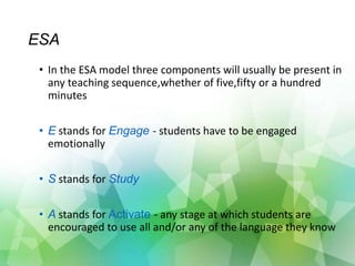 ESA
• In the ESA model three components will usually be present in
any teaching sequence,whether of five,fifty or a hundred
minutes
• E stands for Engage - students have to be engaged
emotionally
• S stands for Study
• A stands for Activate - any stage at which students are
encouraged to use all and/or any of the language they know
 