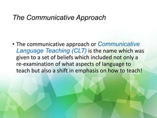 The Communicative Approach
• The communicative approach or Communicative
Language Teaching (CLT) is the name which was
given to a set of beliefs which included not only a
re-examination of what aspects of language to
teach but also a shift in emphasis on how to teach!
 