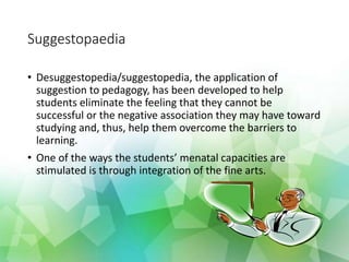 Suggestopaedia
• Desuggestopedia/suggestopedia, the application of
suggestion to pedagogy, has been developed to help
students eliminate the feeling that they cannot be
successful or the negative association they may have toward
studying and, thus, help them overcome the barriers to
learning.
• One of the ways the students’ menatal capacities are
stimulated is through integration of the fine arts.
 