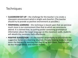 Techniques
• CLASSROOM SET-UP – the challenge for the teacher is to create a
classroom enivronment which is bright and cheerful. (The teacher
should try to provide as positive environment as possible.)
• PERIPHERAL LEARNING – this technique is based upon that we percieve
much more in our environment than that to which we consciously
attend. It is claimed that, by putting poster containing grammatical
information about the target language on the classroom walls, students
will absorb the necessary facts effortlessly.
• POSITIVE SUGGESTION – it’s the teacher resposibility to orchestrate the
suggestive factors in a learning situation, thereby helping students break
down the barriers to learning that they bring with them. Teachers can
do this through direct and indirect means.
 