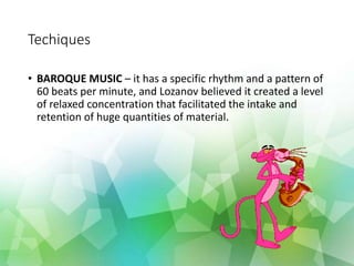 Techiques
• BAROQUE MUSIC – it has a specific rhythm and a pattern of
60 beats per minute, and Lozanov believed it created a level
of relaxed concentration that facilitated the intake and
retention of huge quantities of material.
 
