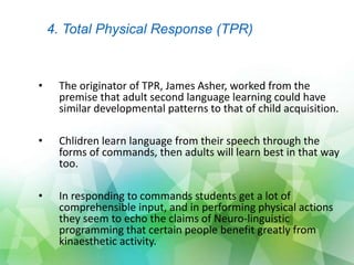 • The originator of TPR, James Asher, worked from the
premise that adult second language learning could have
similar developmental patterns to that of child acquisition.
• Chlidren learn language from their speech through the
forms of commands, then adults will learn best in that way
too.
• In responding to commands students get a lot of
comprehensible input, and in performing physical actions
they seem to echo the claims of Neuro-linguistic
programming that certain people benefit greatly from
kinaesthetic activity.
4. Total Physical Response (TPR)
 