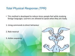 Total Physical Response (TPR)
• This method is developed to reduce stress people feel while studying
foreign languages. Learners are allowed to speak when they are ready.
1. Using commands to direct behaviour
2. Role reversal
3. Action sequence
 