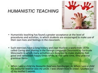 HUMANISTIC TEACHING
• Humanistic teaching has found a greater acceptance at the level of
procedures and activities, in which students are encouraged to make use of
their own lives and feelings in the classroom.
• Such exercises have a long history and owe much to a work from 1970s
called Caring and Sharing in the Foreign Language Classroom by Gertrude
Moscowitz in which many activities are designed to make students feel
good and remember happy times while, at the same time, they practise
grammar items.
• When I was a child my favourite food was hamburger, or When I was a child
my favourite relative was my uncle. I was shown how to crawl. I pushed out
of my mother’s womb.
 