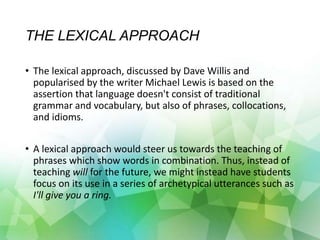 THE LEXICAL APPROACH
• The lexical approach, discussed by Dave Willis and
popularised by the writer Michael Lewis is based on the
assertion that language doesn't consist of traditional
grammar and vocabulary, but also of phrases, collocations,
and idioms.
• A lexical approach would steer us towards the teaching of
phrases which show words in combination. Thus, instead of
teaching will for the future, we might instead have students
focus on its use in a series of archetypical utterances such as
I'll give you a ring.
 
