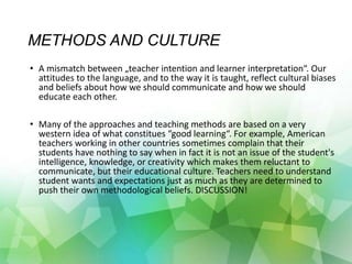 METHODS AND CULTURE
• A mismatch between „teacher intention and learner interpretation“. Our
attitudes to the language, and to the way it is taught, reflect cultural biases
and beliefs about how we should communicate and how we should
educate each other.
• Many of the approaches and teaching methods are based on a very
western idea of what constitues “good learning“. For example, American
teachers working in other countries sometimes complain that their
students have nothing to say when in fact it is not an issue of the student's
intelligence, knowledge, or creativity which makes them reluctant to
communicate, but their educational culture. Teachers need to understand
student wants and expectations just as much as they are determined to
push their own methodological beliefs. DISCUSSION!
 
