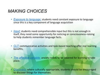 MAKING CHOICES
• Exposure to language: students need constant exposure to language
since this is a key component of language acquisition
• Input: students need comprehensible input but this is not enough in
itself, they need some opportunity for noticing or consciousness–raising
to help students remember language facts.
• CLT: communicative activities and task-based teaching offer real learning
benefits,
• The affective variable: anxiety needs to be lowered for learning to take
place.
• Discovery: where culturally appropriate, students should be encouraged
to discover things for themselves.
 