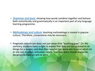 • Grammar and lexis: showing how words combine together and behave
both semantically and grammatically is an important part of any language
learning programme.
• Methodology and culture: teaching methodology is rooted in popular
culture. Therefore, compromise may be necessary.
• Pragmatic eclecticism does not just mean that “anything goes“. On the
contrary, students have a right to expect that they are being asked to do
things for a reason, and that their teacher has some aim in mind which he
or she can, if asked, articulate clearly. Teaching plans should always be
designed to meet an aim or aims.
 