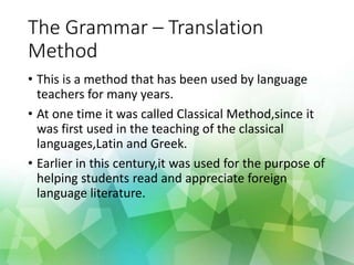 The Grammar – Translation
Method
• This is a method that has been used by language
teachers for many years.
• At one time it was called Classical Method,since it
was first used in the teaching of the classical
languages,Latin and Greek.
• Earlier in this century,it was used for the purpose of
helping students read and appreciate foreign
language literature.
 
