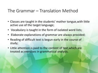 The Grammar – Translation Method
• Classes are taught in the students mother tongue,with little
active use of the target language;
• Vocabulary is taught in the form of isolated word lists;
• Elaborate explanations of grammar are always provided;
• Reading of difficult text is begun early in the course of
study;
• Little attention is paid to the content of text,which are
treated as exercises in grammatical analysis.
 