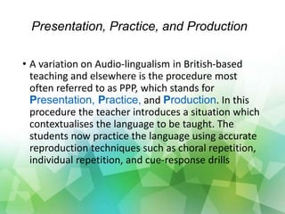 Presentation, Practice, and Production
• A variation on Audio-lingualism in British-based
teaching and elsewhere is the procedure most
often referred to as PPP, which stands for
Presentation, Practice, and Production. In this
procedure the teacher introduces a situation which
contextualises the language to be taught. The
students now practice the language using accurate
reproduction techniques such as choral repetition,
individual repetition, and cue-response drills
 