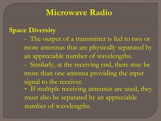 Microwave Radio
Space Diversity
- The output of a transmitter is fed to two or
more antennas that are physically separated by
an appreciable number of wavelengths.
- Similarly, at the receiving end, there may be
more than one antenna providing the input
signal to the receiver.
- If multiple receiving antennas are used, they
must also be separated by an appreciable
number of wavelengths.
 