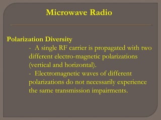 Microwave Radio
Polarization Diversity
- A single RF carrier is propagated with two
different electro­magnetic polarizations
(vertical and horizontal).
- Electromagnetic waves of different
polarizations do not necessarily experience
the same transmission impairments.
 
